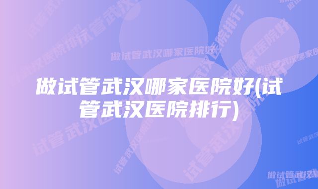 做试管武汉哪家医院好(试管武汉医院排行)