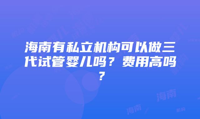 海南有私立机构可以做三代试管婴儿吗？费用高吗？