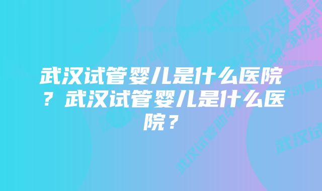 武汉试管婴儿是什么医院？武汉试管婴儿是什么医院？