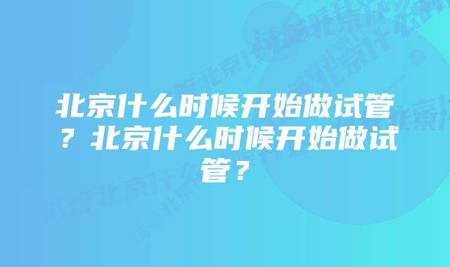 北京什么时候开始做试管？北京什么时候开始做试管？