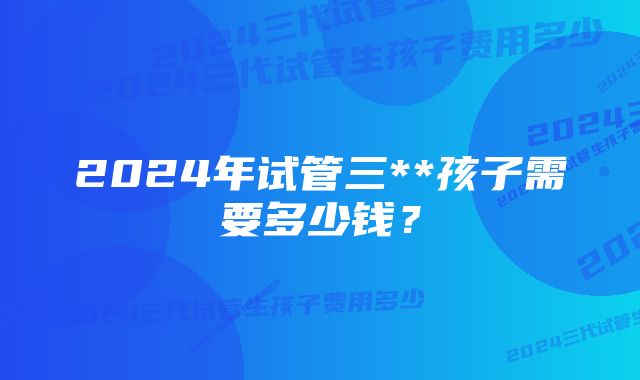 2024年试管三**孩子需要多少钱？