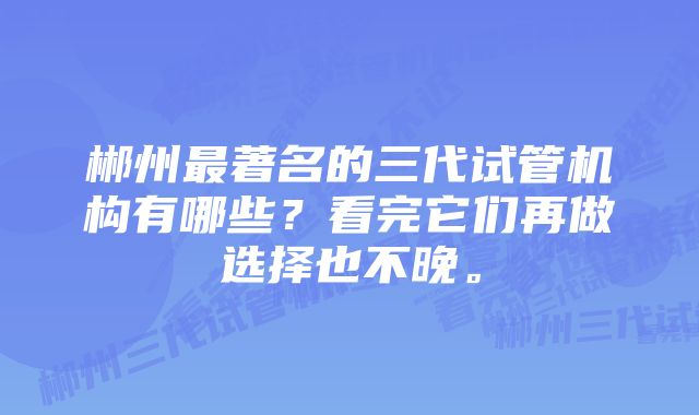 郴州最著名的三代试管机构有哪些？看完它们再做选择也不晚。