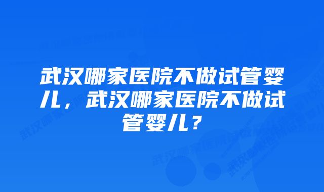 武汉哪家医院不做试管婴儿，武汉哪家医院不做试管婴儿？