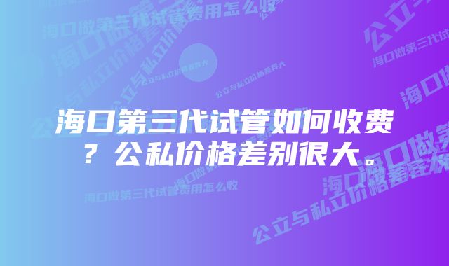 海口第三代试管如何收费？公私价格差别很大。