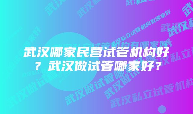 武汉哪家民营试管机构好？武汉做试管哪家好？