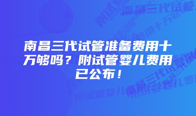 南昌三代试管准备费用十万够吗？附试管婴儿费用已公布！