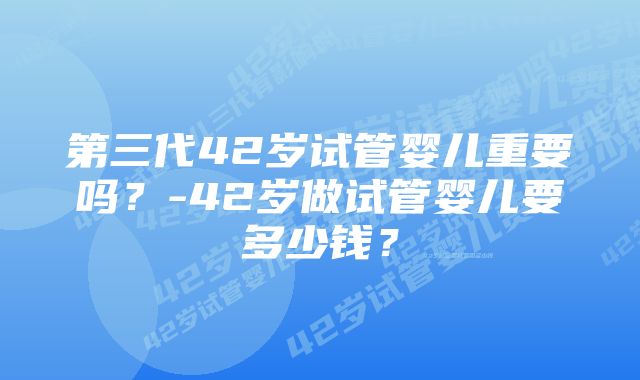 第三代42岁试管婴儿重要吗？-42岁做试管婴儿要多少钱？