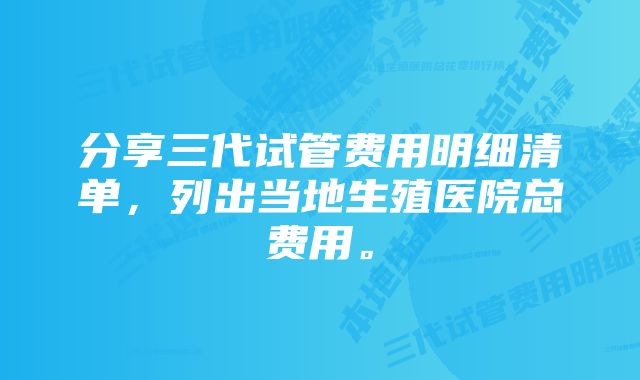 分享三代试管费用明细清单，列出当地生殖医院总费用。