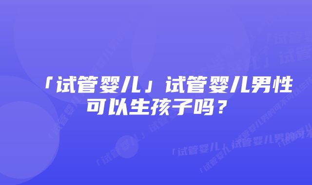 「试管婴儿」试管婴儿男性可以生孩子吗？