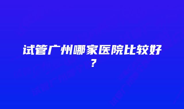 试管广州哪家医院比较好？