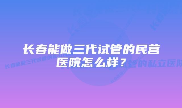 长春能做三代试管的民营医院怎么样？