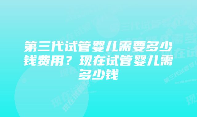 第三代试管婴儿需要多少钱费用？现在试管婴儿需多少钱