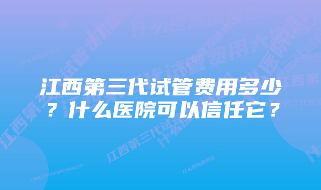 江西第三代试管费用多少？什么医院可以信任它？