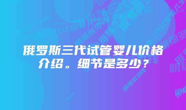 俄罗斯三代试管婴儿价格介绍。细节是多少？