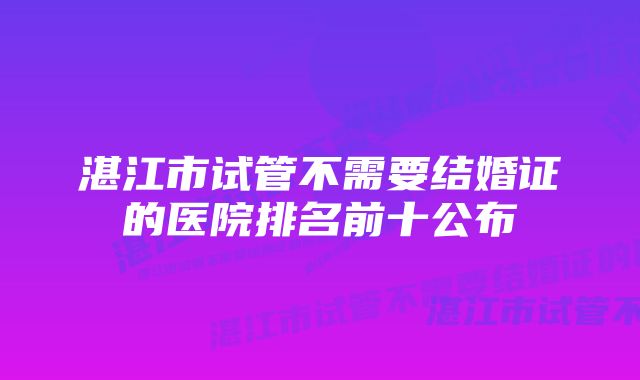 湛江市试管不需要结婚证的医院排名前十公布