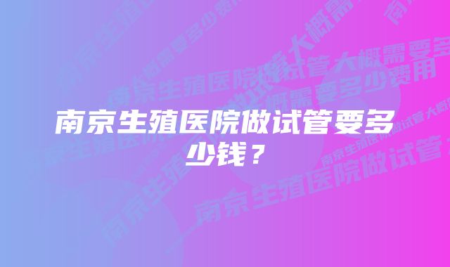 南京生殖医院做试管要多少钱？