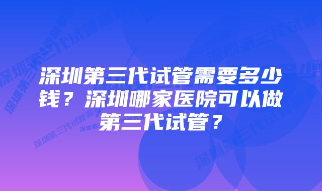 深圳第三代试管需要多少钱？深圳哪家医院可以做第三代试管？