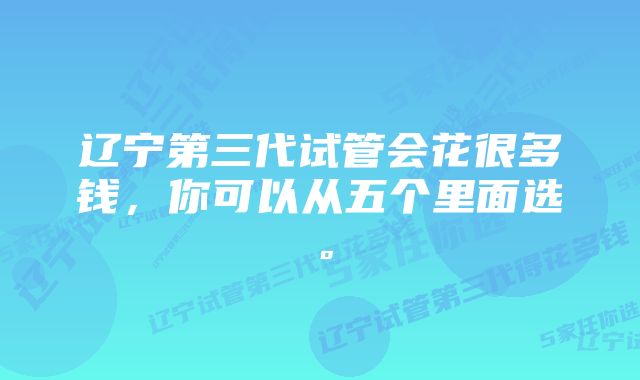 辽宁第三代试管会花很多钱，你可以从五个里面选。