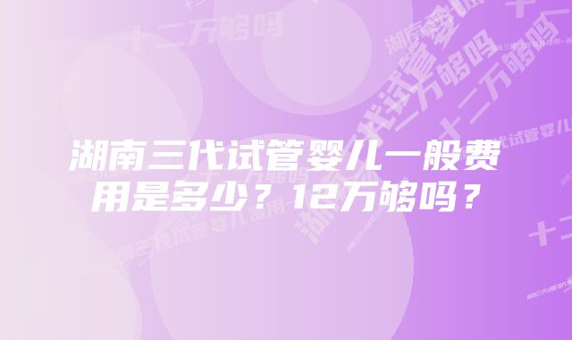 湖南三代试管婴儿一般费用是多少？12万够吗？