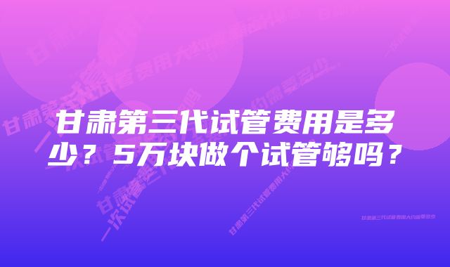 甘肃第三代试管费用是多少？5万块做个试管够吗？