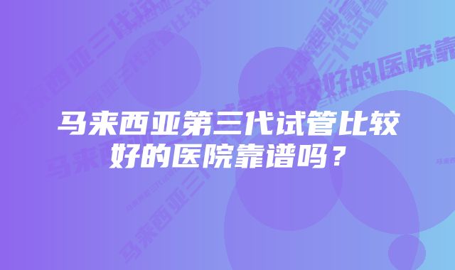 马来西亚第三代试管比较好的医院靠谱吗？