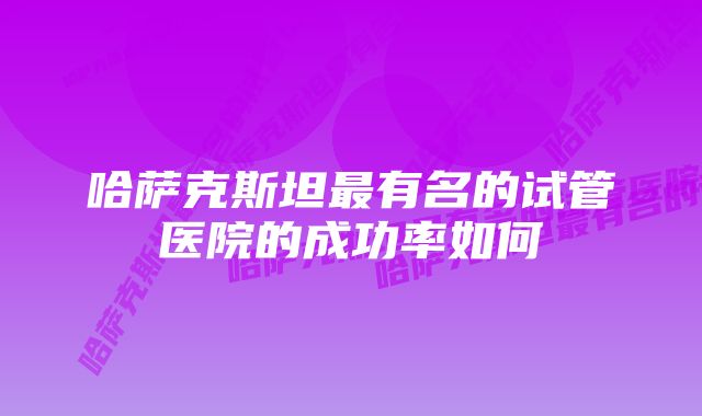 哈萨克斯坦最有名的试管医院的成功率如何