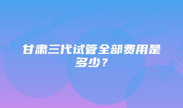 甘肃三代试管全部费用是多少？