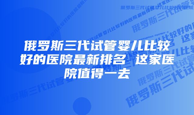 俄罗斯三代试管婴儿比较好的医院最新排名 这家医院值得一去