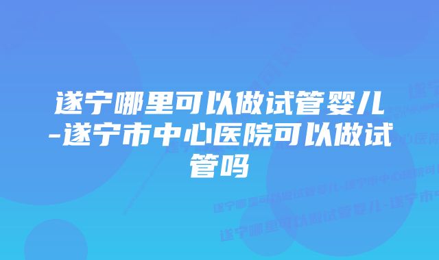 遂宁哪里可以做试管婴儿-遂宁市中心医院可以做试管吗