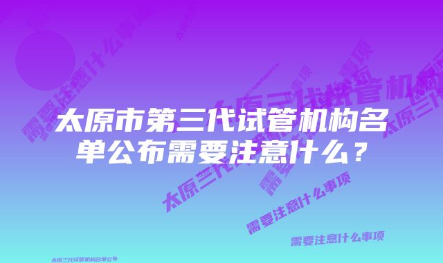 太原市第三代试管机构名单公布需要注意什么？