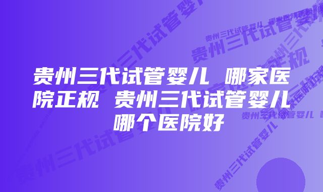 贵州三代试管婴儿 哪家医院正规 贵州三代试管婴儿 哪个医院好