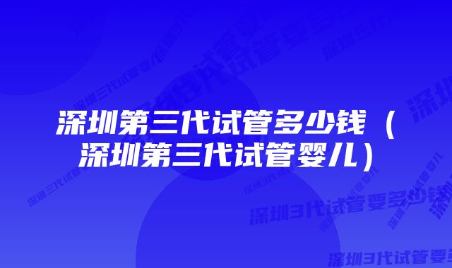 深圳第三代试管多少钱（深圳第三代试管婴儿）