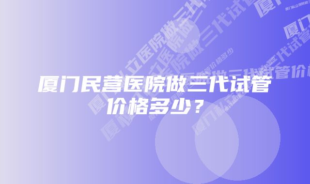 厦门民营医院做三代试管价格多少？