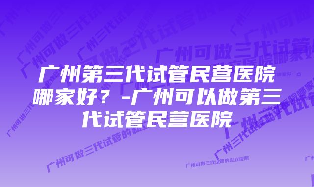 广州第三代试管民营医院哪家好？-广州可以做第三代试管民营医院