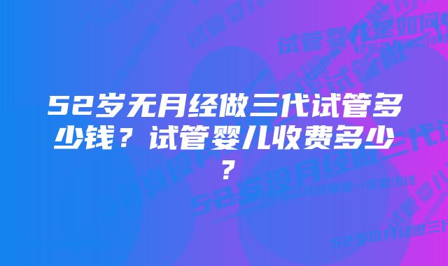 52岁无月经做三代试管多少钱？试管婴儿收费多少？