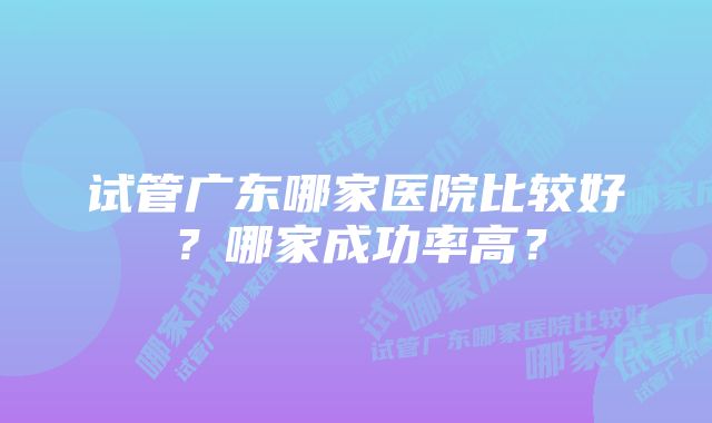 试管广东哪家医院比较好？哪家成功率高？