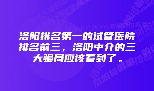 洛阳排名第一的试管医院排名前三，洛阳中介的三大骗局应该看到了。