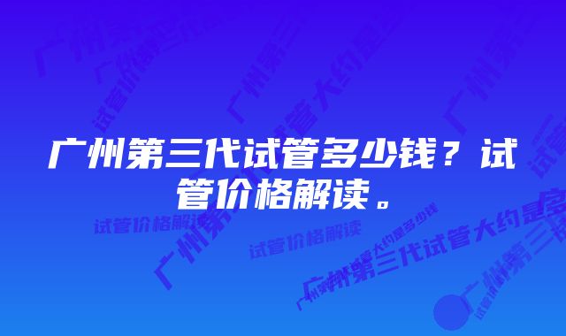 广州第三代试管多少钱？试管价格解读。