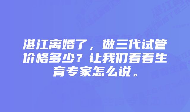 湛江离婚了，做三代试管价格多少？让我们看看生育专家怎么说。