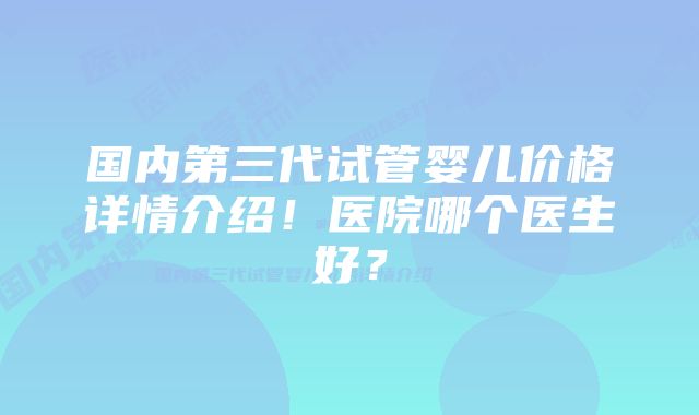 国内第三代试管婴儿价格详情介绍！医院哪个医生好？