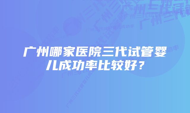 广州哪家医院三代试管婴儿成功率比较好？