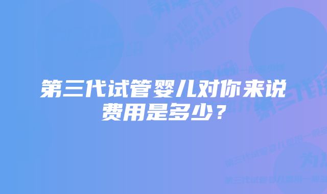 第三代试管婴儿对你来说费用是多少？