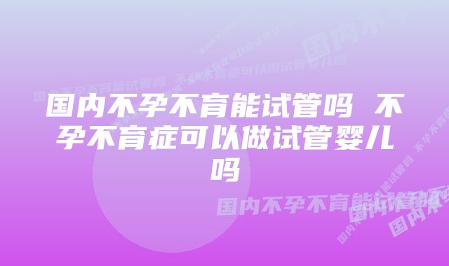 国内不孕不育能试管吗 不孕不育症可以做试管婴儿吗