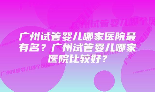 广州试管婴儿哪家医院最有名？广州试管婴儿哪家医院比较好？