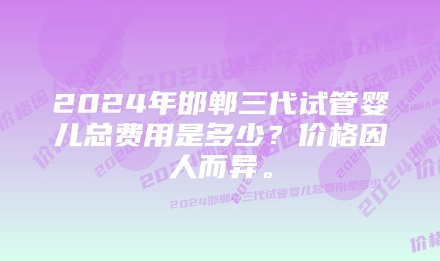 2024年邯郸三代试管婴儿总费用是多少？价格因人而异。