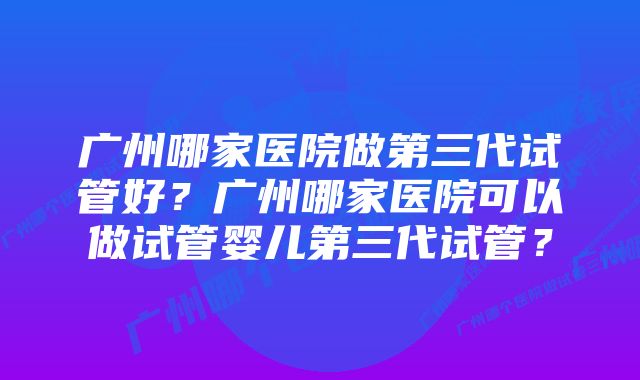 广州哪家医院做第三代试管好？广州哪家医院可以做试管婴儿第三代试管？