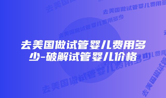 去美国做试管婴儿费用多少-破解试管婴儿价格