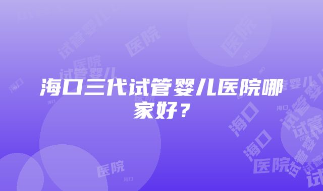 海口三代试管婴儿医院哪家好？