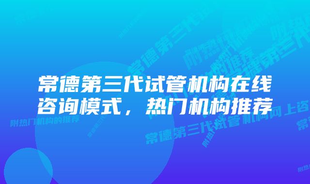 常德第三代试管机构在线咨询模式，热门机构推荐