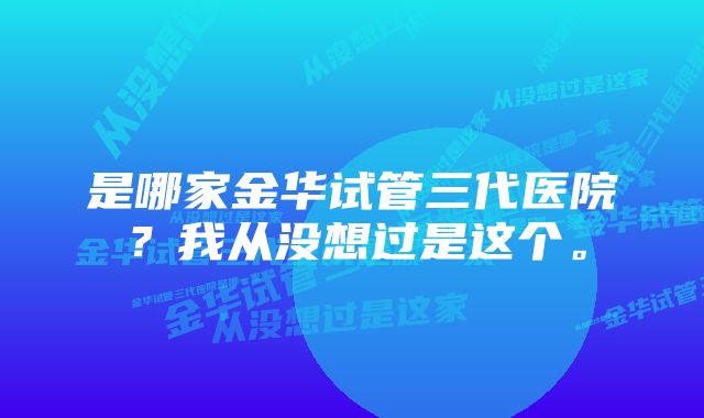 是哪家金华试管三代医院？我从没想过是这个。